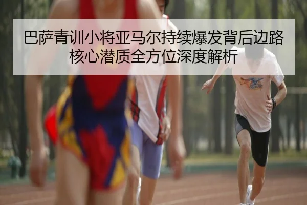 巴萨青训小将亚马尔持续爆发背后边路核心潜质全方位深度解析