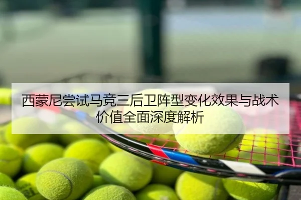 西蒙尼尝试马竞三后卫阵型变化效果与战术价值全面深度解析